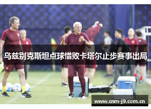 乌兹别克斯坦点球惜败卡塔尔止步赛事出局 乌兹别克斯坦点球惜败卡塔尔止步赛事出局