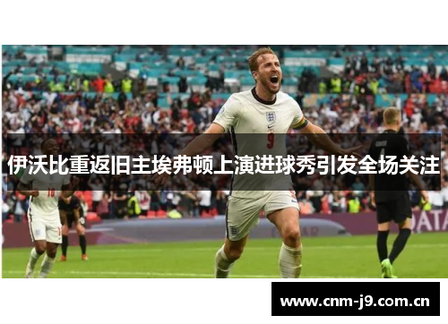 伊沃比重返旧主埃弗顿上演进球秀引发全场关注